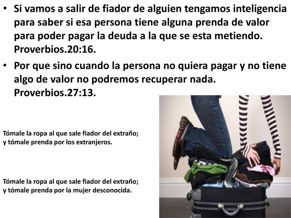 Si vamos a salir de fiador de alguien tengamos inteligencia para saber si esa persona tiene alguna prenda de valor para poder pagar la deuda a la que se esta metiendo. Proverbios.20:16.