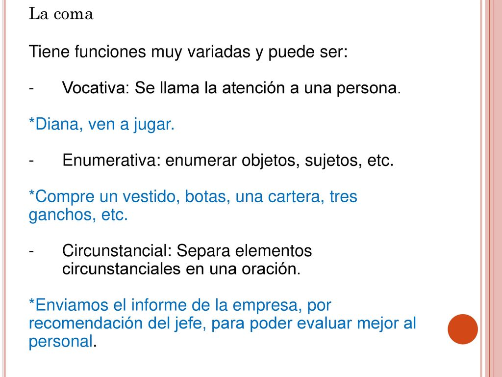 La coma Tiene funciones muy variadas y puede ser: Vocativa: Se llama la atención a una persona. *Diana, ven a jugar.