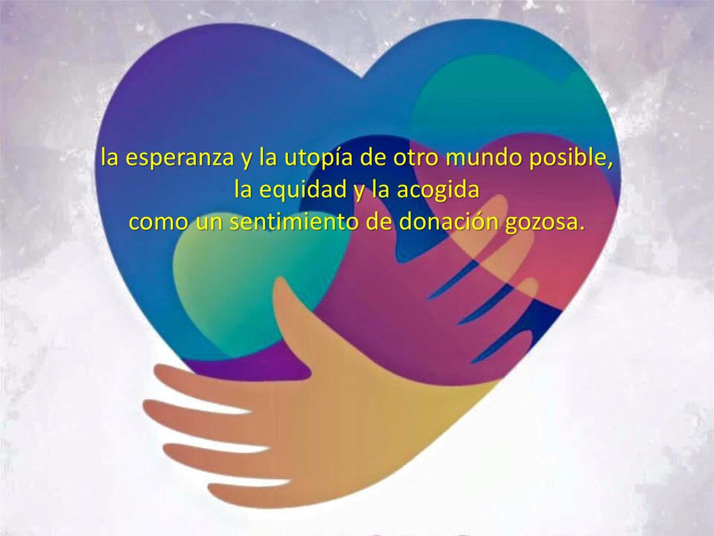 la esperanza y la utopía de otro mundo posible, la equidad y la acogida como un sentimiento de donación gozosa.