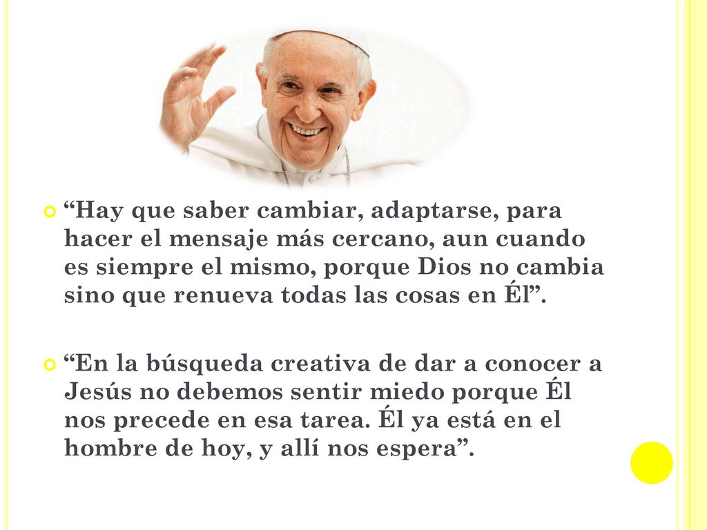 Hay que saber cambiar, adaptarse, para hacer el mensaje más cercano, aun cuando es siempre el mismo, porque Dios no cambia sino que renueva todas las cosas en Él .