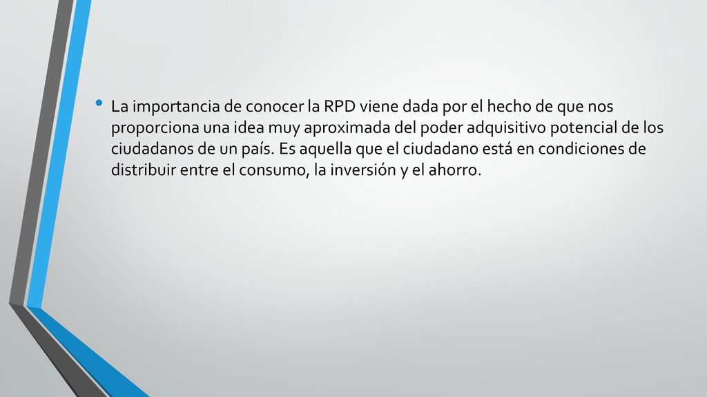 La importancia de conocer la RPD viene dada por el hecho de que nos proporciona una idea muy aproximada del poder adquisitivo potencial de los ciudadanos de un país. Es aquella que el ciudadano está en condiciones de distribuir entre el consumo, la inversión y el ahorro.