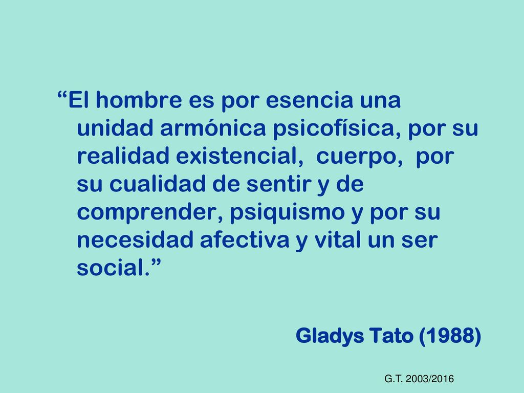 El hombre es por esencia una unidad armónica psicofísica, por su realidad existencial, cuerpo, por su cualidad de sentir y de comprender, psiquismo y por su necesidad afectiva y vital un ser social. Gladys Tato (1988)
