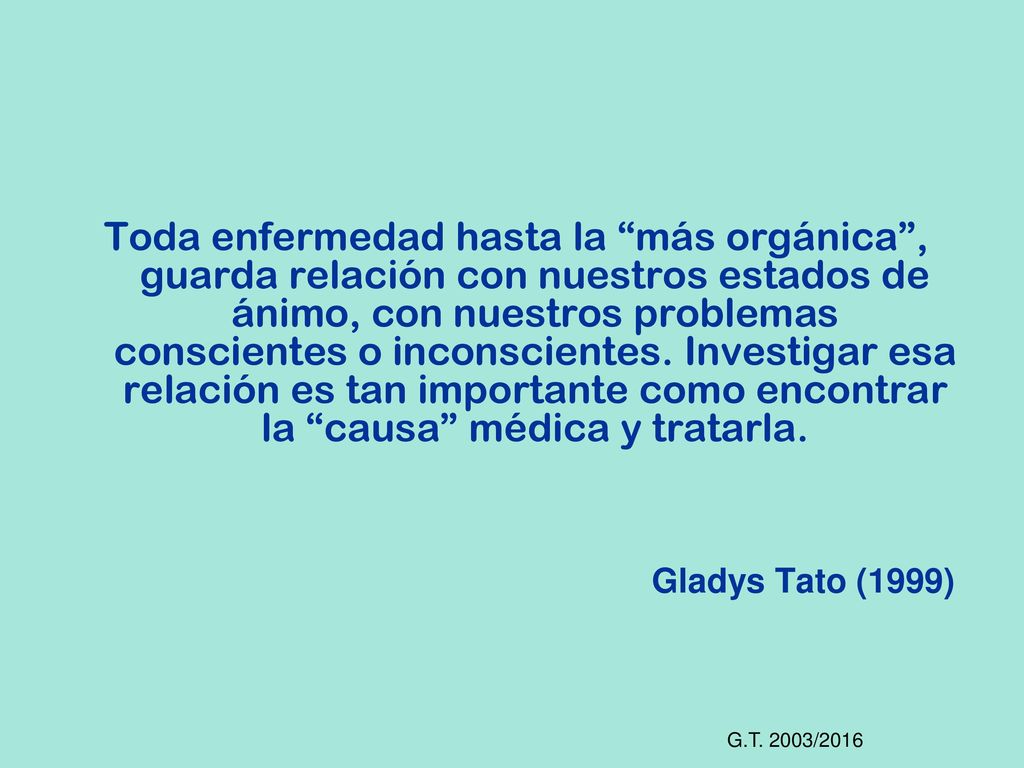 Toda enfermedad hasta la más orgánica , guarda relación con nuestros estados de ánimo, con nuestros problemas conscientes o inconscientes. Investigar esa relación es tan importante como encontrar la causa médica y tratarla.