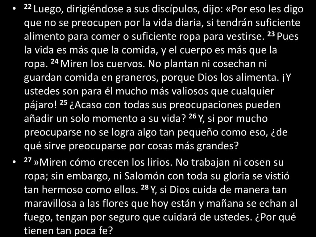 22 Luego, dirigiéndose a sus discípulos, dijo: «Por eso les digo que no se preocupen por la vida diaria, si tendrán suficiente alimento para comer o suficiente ropa para vestirse. 23 Pues la vida es más que la comida, y el cuerpo es más que la ropa. 24 Miren los cuervos. No plantan ni cosechan ni guardan comida en graneros, porque Dios los alimenta. ¡Y ustedes son para él mucho más valiosos que cualquier pájaro! 25 ¿Acaso con todas sus preocupaciones pueden añadir un solo momento a su vida 26 Y, si por mucho preocuparse no se logra algo tan pequeño como eso, ¿de qué sirve preocuparse por cosas más grandes