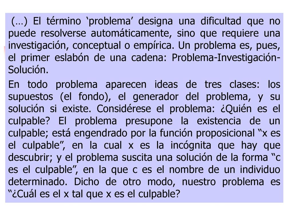 (…) El término ‘problema’ designa una dificultad que no puede resolverse automáticamente, sino que requiere una investigación, conceptual o empírica. Un problema es, pues, el primer eslabón de una cadena: Problema-Investigación- Solución.