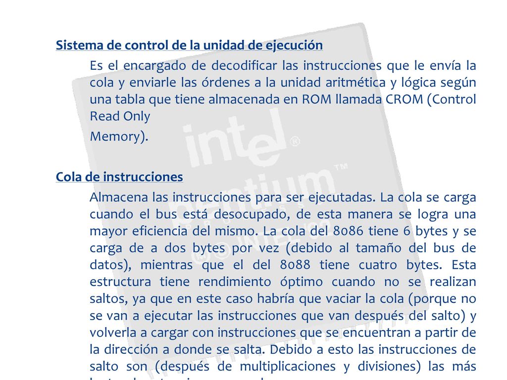 Sistema de control de la unidad de ejecución Es el encargado de decodificar las instrucciones que le envía la cola y enviarle las órdenes a la unidad aritmética y lógica según una tabla que tiene almacenada en ROM llamada CROM (Control Read Only Memory).