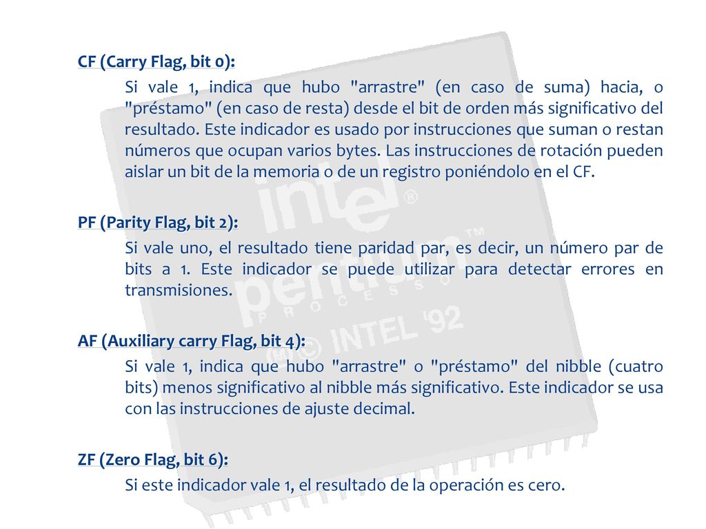 CF (Carry Flag, bit 0): Si vale 1, indica que hubo arrastre (en caso de suma) hacia, o préstamo (en caso de resta) desde el bit de orden más significativo del resultado.