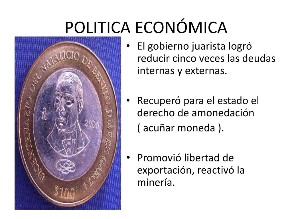 POLITICA ECONÓMICA El gobierno juarista logró reducir cinco veces las deudas internas y externas. Recuperó para el estado el derecho de amonedación.