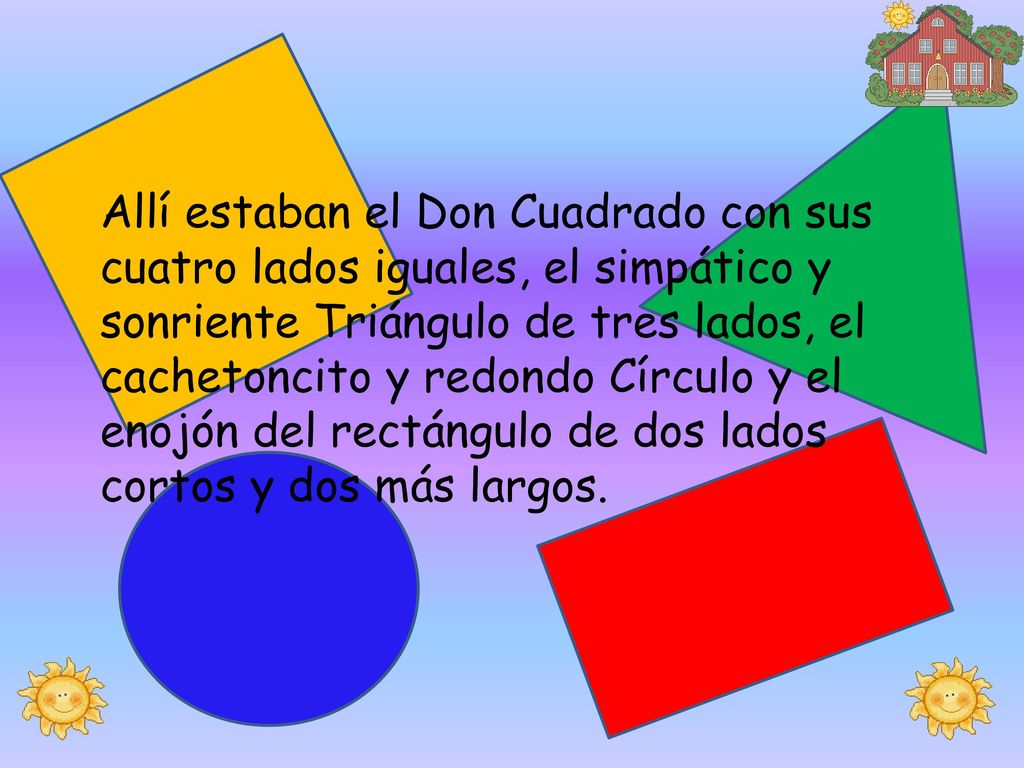Allí estaban el Don Cuadrado con sus cuatro lados iguales, el simpático y sonriente Triángulo de tres lados, el cachetoncito y redondo Círculo y el enojón del rectángulo de dos lados cortos y dos más largos.