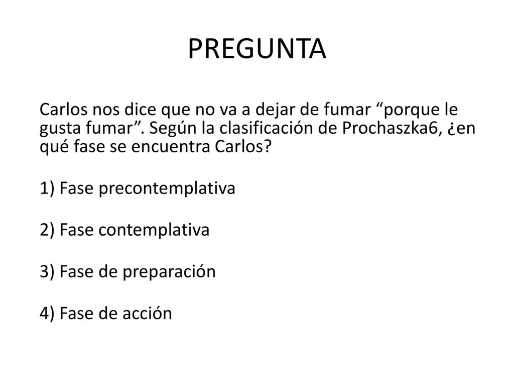 PREGUNTA Carlos nos dice que no va a dejar de fumar porque le gusta fumar . Según la clasificación de Prochaszka6, ¿en qué fase se encuentra Carlos