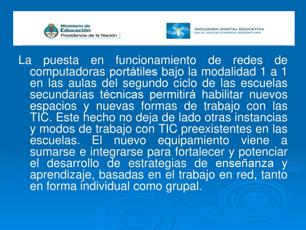 La puesta en funcionamiento de redes de computadoras portátiles bajo la modalidad 1 a 1 en las aulas del segundo ciclo de las escuelas secundarias técnicas permitirá habilitar nuevos espacios y nuevas formas de trabajo con las TIC.