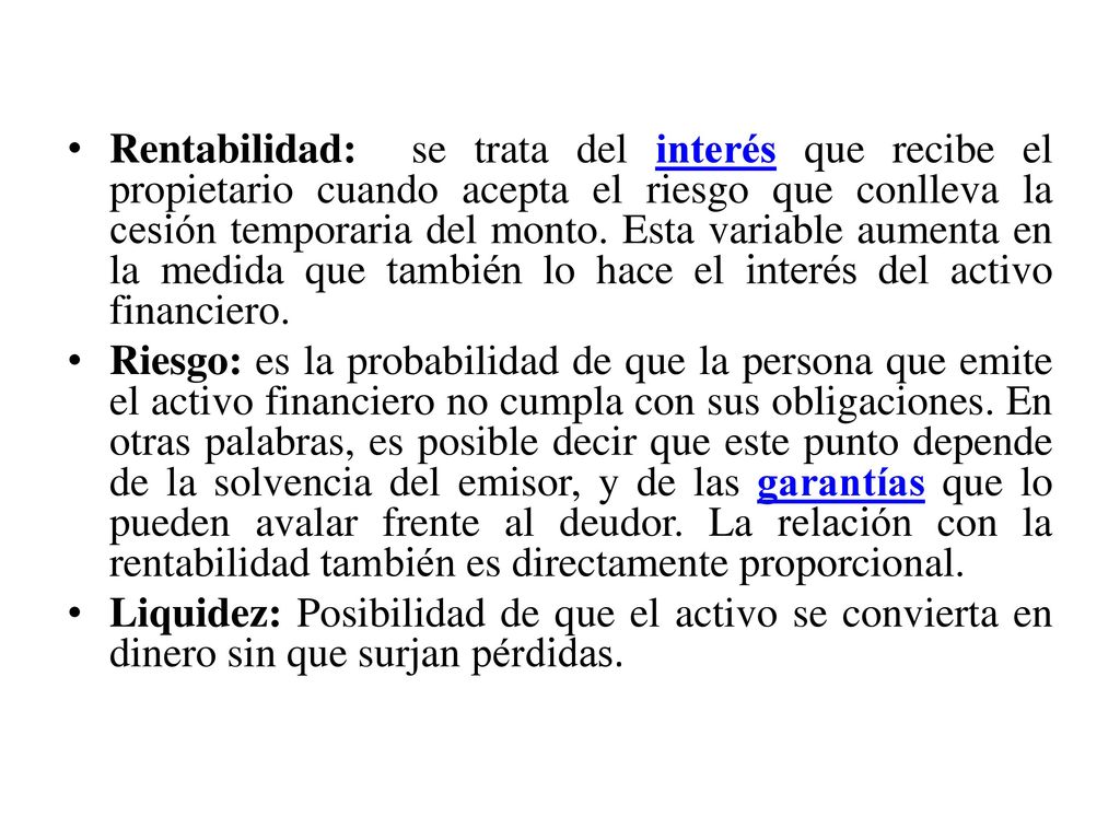 Rentabilidad: se trata del interés que recibe el propietario cuando acepta el riesgo que conlleva la cesión temporaria del monto. Esta variable aumenta en la medida que también lo hace el interés del activo financiero.