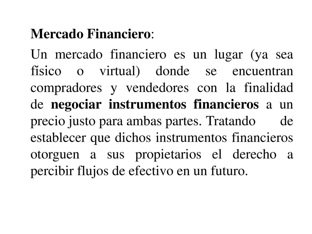 Mercado Financiero: Un mercado financiero es un lugar (ya sea físico o virtual) donde se encuentran compradores y vendedores con la finalidad de negociar instrumentos financieros a un precio justo para ambas partes.