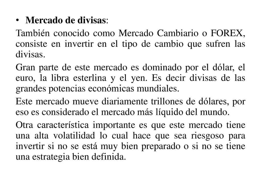 Mercado de divisas: También conocido como Mercado Cambiario o FOREX, consiste en invertir en el tipo de cambio que sufren las divisas.