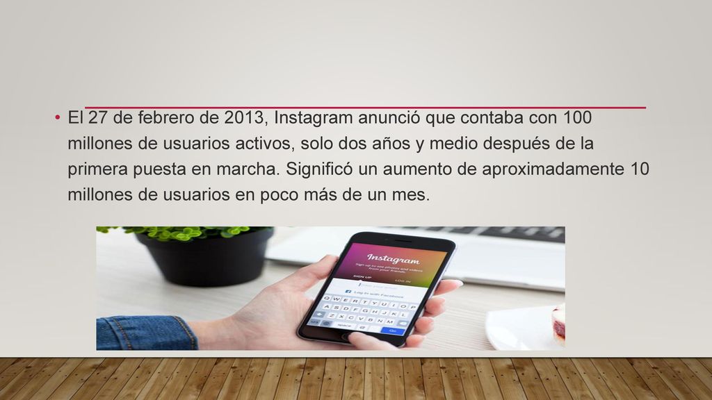 El 27 de febrero de 2013, Instagram anunció que contaba con 100 millones de usuarios activos, solo dos años y medio después de la primera puesta en marcha.