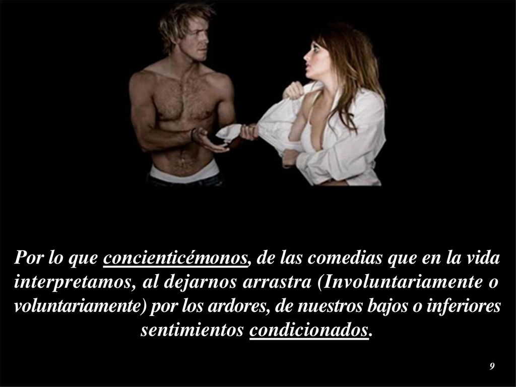 Por lo que concienticémonos, de las comedias que en la vida interpretamos, al dejarnos arrastra (Involuntariamente o voluntariamente) por los ardores, de nuestros bajos o inferiores sentimientos condicionados.