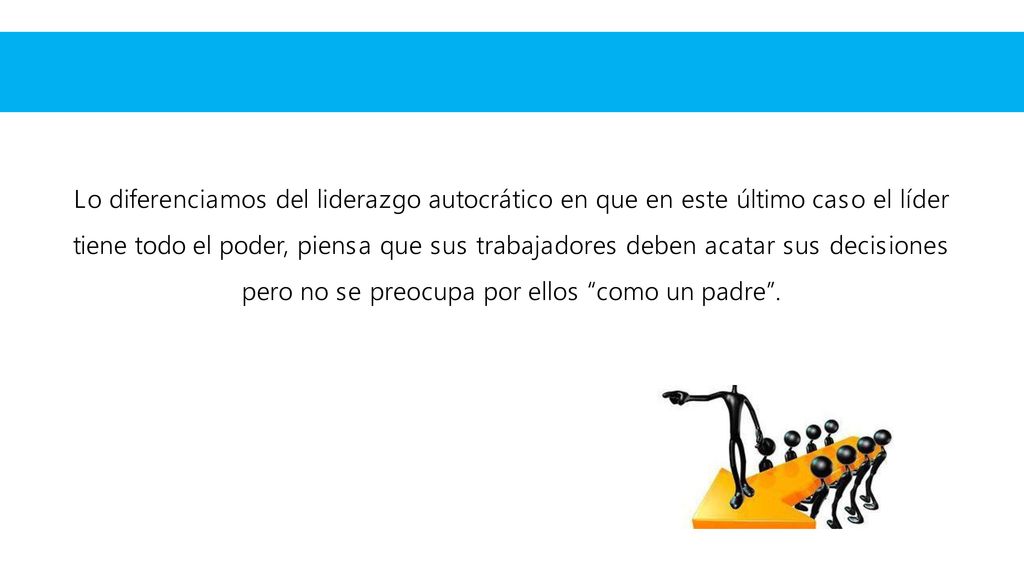 Lo diferenciamos del liderazgo autocrático en que en este último caso el líder tiene todo el poder, piensa que sus trabajadores deben acatar sus decisiones pero no se preocupa por ellos como un padre .