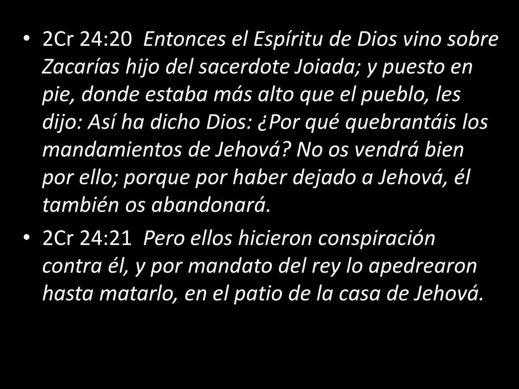 2Cr 24:20 Entonces el Espíritu de Dios vino sobre Zacarías hijo del sacerdote Joiada; y puesto en pie, donde estaba más alto que el pueblo, les dijo: Así ha dicho Dios: ¿Por qué quebrantáis los mandamientos de Jehová No os vendrá bien por ello; porque por haber dejado a Jehová, él también os abandonará.