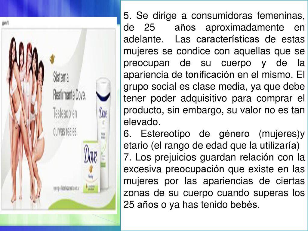 5. Se dirige a consumidoras femeninas, de 25 años aproximadamente en adelante. Las características de estas mujeres se condice con aquellas que se preocupan de su cuerpo y de la apariencia de tonificación en el mismo. El grupo social es clase media, ya que debe tener poder adquisitivo para comprar el producto, sin embargo, su valor no es tan elevado.
