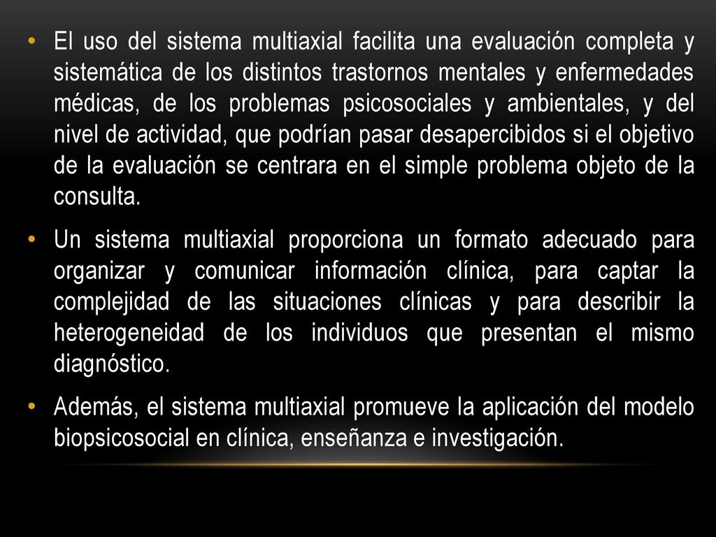 El uso del sistema multiaxial facilita una evaluación completa y sistemática de los distintos trastornos mentales y enfermedades médicas, de los problemas psicosociales y ambientales, y del nivel de actividad, que podrían pasar desapercibidos si el objetivo de la evaluación se centrara en el simple problema objeto de la consulta.