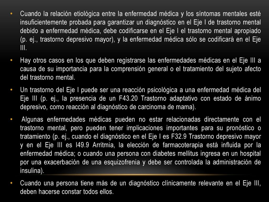 Cuando la relación etiológica entre la enfermedad médica y los síntomas mentales esté insuficientemente probada para garantizar un diagnóstico en el Eje I de trastorno mental debido a enfermedad médica, debe codificarse en el Eje I el trastorno mental apropiado (p. ej., trastorno depresivo mayor), y la enfermedad médica sólo se codificará en el Eje III.