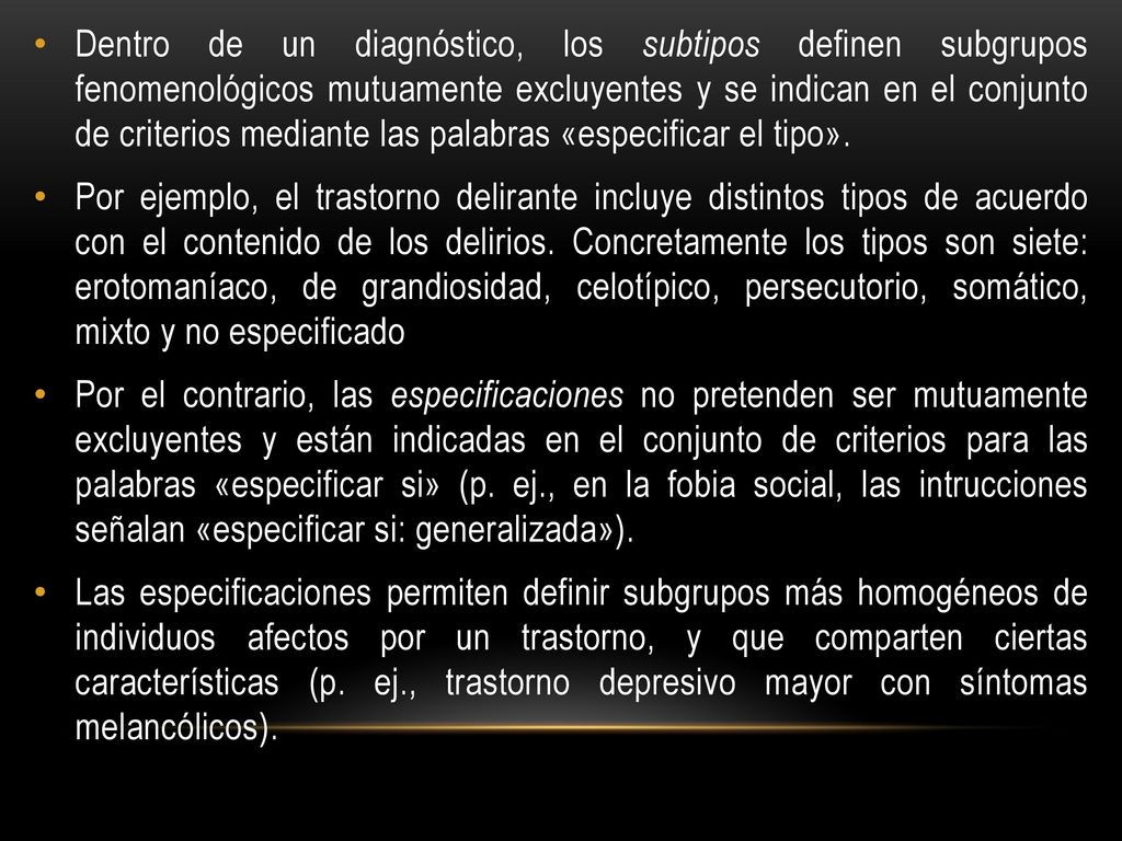 Dentro de un diagnóstico, los subtipos definen subgrupos fenomenológicos mutuamente excluyentes y se indican en el conjunto de criterios mediante las palabras «especificar el tipo».