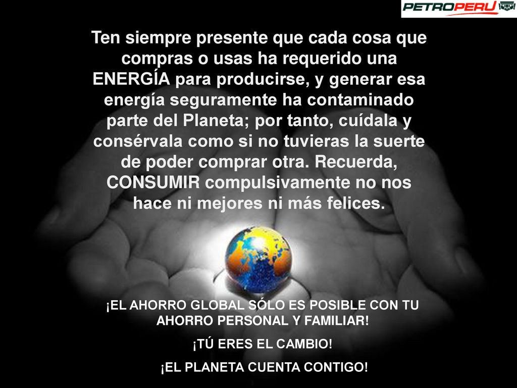 Ten siempre presente que cada cosa que compras o usas ha requerido una ENERGÍA para producirse, y generar esa energía seguramente ha contaminado parte del Planeta; por tanto, cuídala y consérvala como si no tuvieras la suerte de poder comprar otra. Recuerda, CONSUMIR compulsivamente no nos hace ni mejores ni más felices.