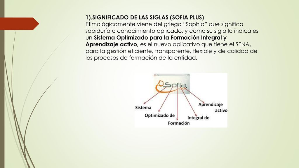 1).SIGNIFICADO DE LAS SIGLAS (SOFIA PLUS) Etimológicamente viene del griego Sophia que significa sabiduría o conocimiento aplicado, y como su sigla lo indica es un Sistema Optimizado para la Formación Integral y Aprendizaje activo, es el nuevo aplicativo que tiene el SENA, para la gestión eficiente, transparente, flexible y de calidad de los procesos de formación de la entidad.