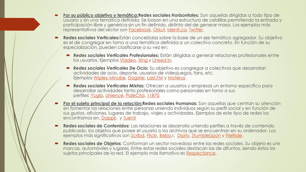 Por su público objetivo y temática:Redes sociales Horizontales: Son aquellas dirigidas a todo tipo de usuario y sin una temática definida. Se basan en una estructura de celdillas permitiendo la entrada y participación libre y genérica sin un fin definido, distinto del de generar masa. Los ejemplos más representativos del sector son Facebook, Orkut, Identi.ca, Twitter.