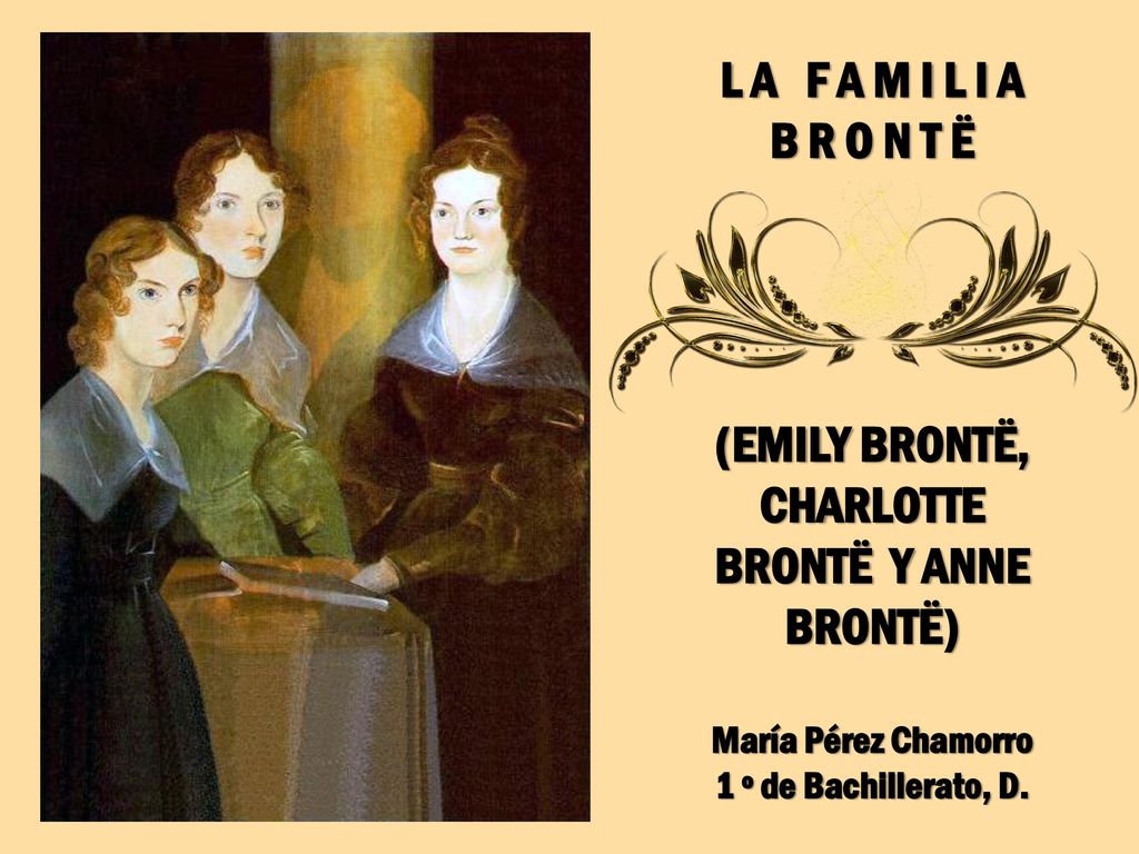 L A F A M I L I A B R O N T Ë (EMILY BRONTË, CHARLOTTE BRONTË Y ANNE BRONTË) María Pérez Chamorro 1 º de Bachillerato, D.