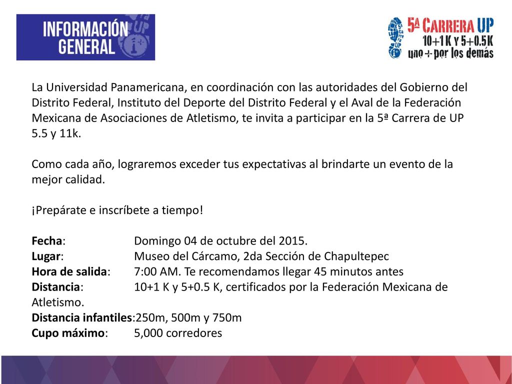 La Universidad Panamericana, en coordinación con las autoridades del Gobierno del Distrito Federal, Instituto del Deporte del Distrito Federal y el Aval de la Federación Mexicana de Asociaciones de Atletismo, te invita a participar en la 5ª Carrera de UP 5.5 y 11k.