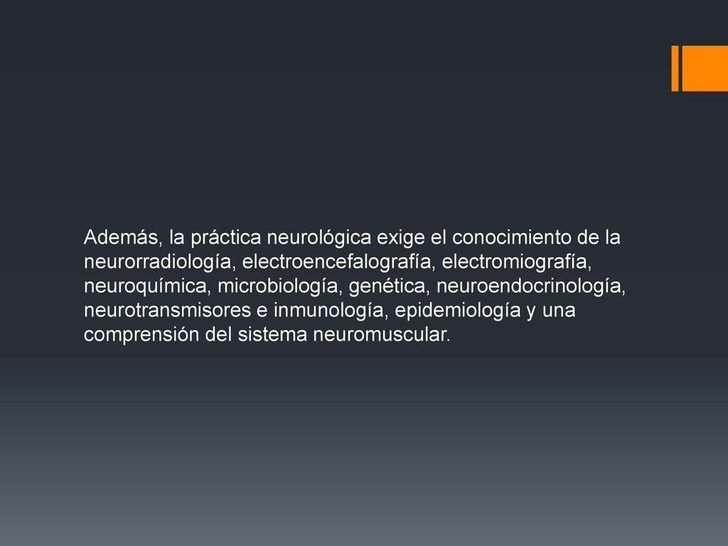 Además, la práctica neurológica exige el conocimiento de la neurorradiología, electroencefalografía, electromiografía, neuroquímica, microbiología, genética, neuroendocrinología, neurotransmisores e inmunología, epidemiología y una comprensión del sistema neuromuscular.