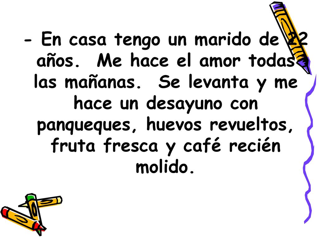- En casa tengo un marido de 22 años. Me hace el amor todas las mañanas. Se levanta y me hace un desayuno con panqueques, huevos revueltos, fruta fresca y café recién molido.
