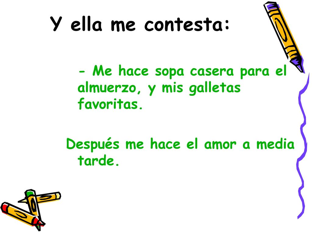 Y ella me contesta: - Me hace sopa casera para el almuerzo, y mis galletas favoritas. Después me hace el amor a media tarde.