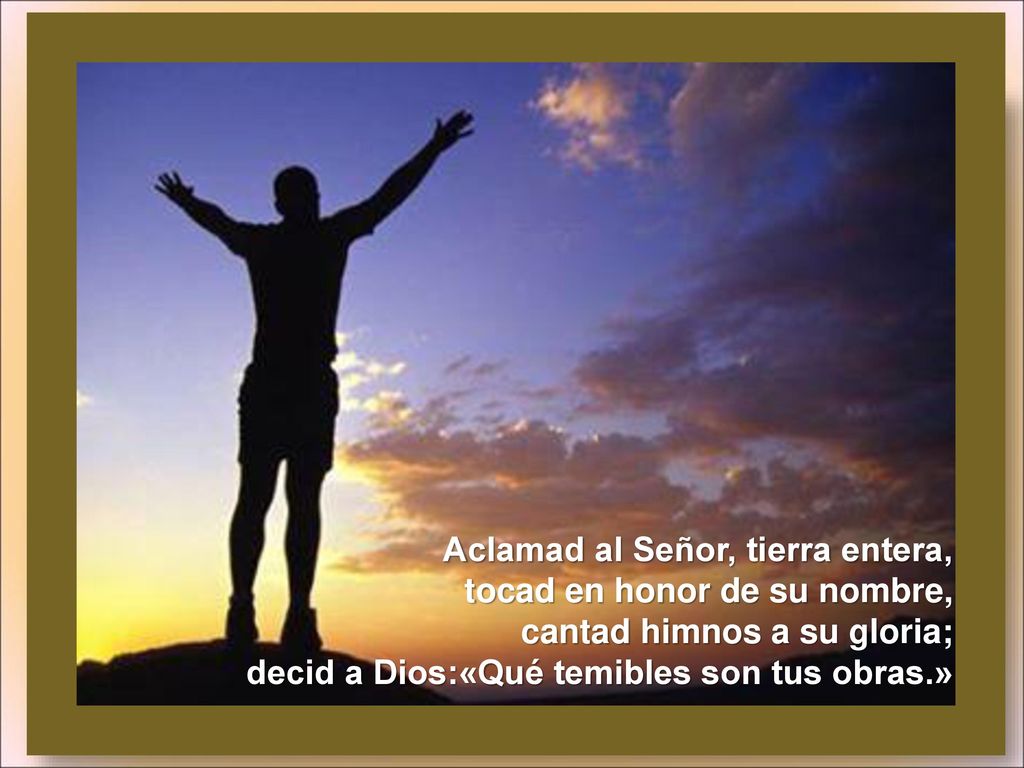 Aclamad al Señor, tierra entera, tocad en honor de su nombre, cantad himnos a su gloria; decid a Dios:«Qué temibles son tus obras.»