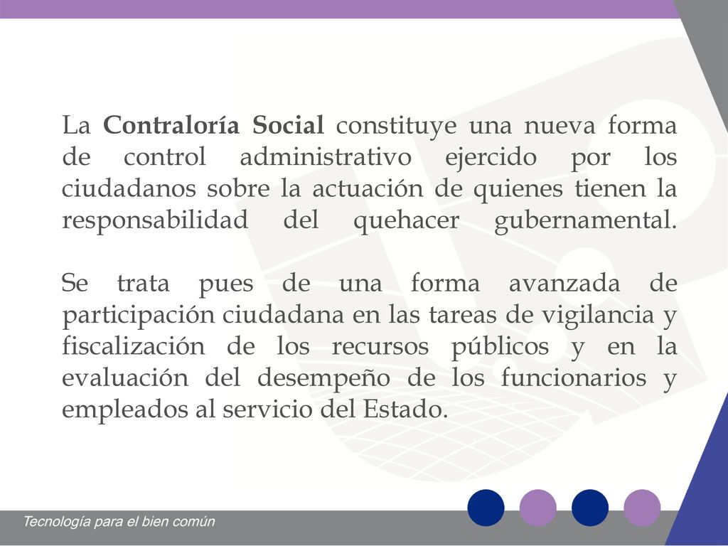 La Contraloría Social constituye una nueva forma de control administrativo ejercido por los ciudadanos sobre la actuación de quienes tienen la responsabilidad del quehacer gubernamental.