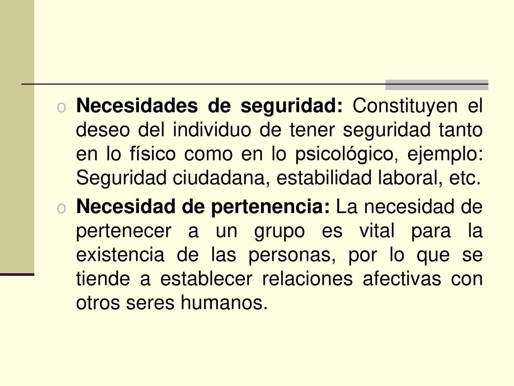 Necesidades de seguridad: Constituyen el deseo del individuo de tener seguridad tanto en lo físico como en lo psicológico, ejemplo: Seguridad ciudadana, estabilidad laboral, etc.
