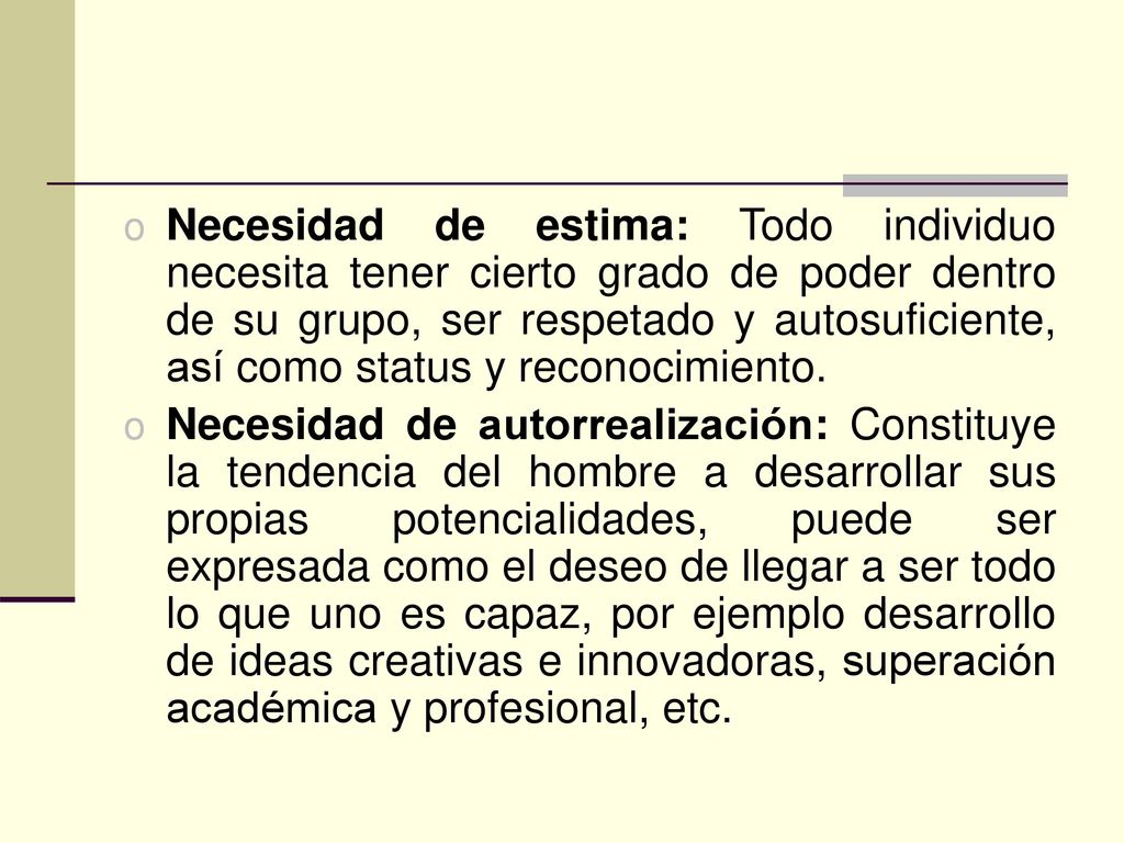 Necesidad de estima: Todo individuo necesita tener cierto grado de poder dentro de su grupo, ser respetado y autosuficiente, así como status y reconocimiento.