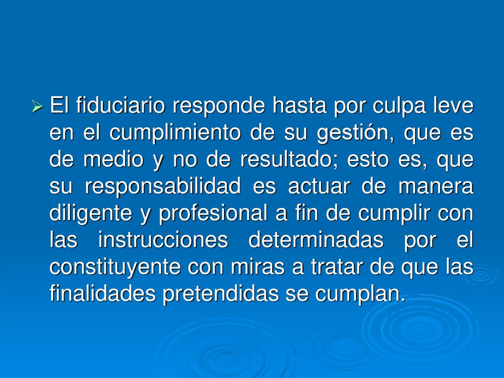 El fiduciario responde hasta por culpa leve en el cumplimiento de su gestión, que es de medio y no de resultado; esto es, que su responsabilidad es actuar de manera diligente y profesional a fin de cumplir con las instrucciones determinadas por el constituyente con miras a tratar de que las finalidades pretendidas se cumplan.