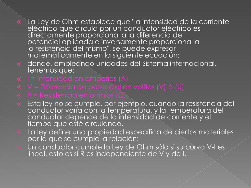 La Ley de Ohm establece que la intensidad de la corriente eléctrica que circula por un conductor eléctrico es directamente proporcional a la diferencia de potencial aplicada e inversamente proporcional a la resistencia del mismo , se puede expresar matemáticamente en la siguiente ecuación:
