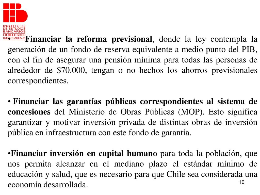 Financiar la reforma previsional, donde la ley contempla la generación de un fondo de reserva equivalente a medio punto del PIB, con el fin de asegurar una pensión mínima para todas las personas de alrededor de $70.000, tengan o no hechos los ahorros previsionales correspondientes.
