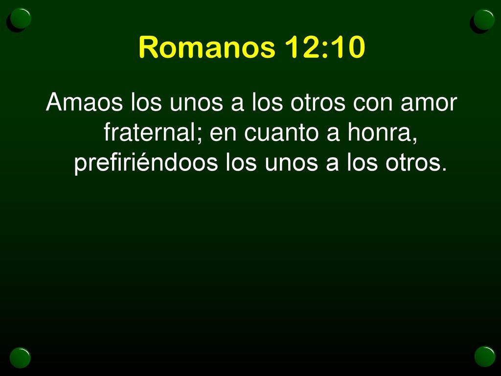 Romanos 12:10 Amaos los unos a los otros con amor fraternal; en cuanto a honra, prefiriéndoos los unos a los otros.