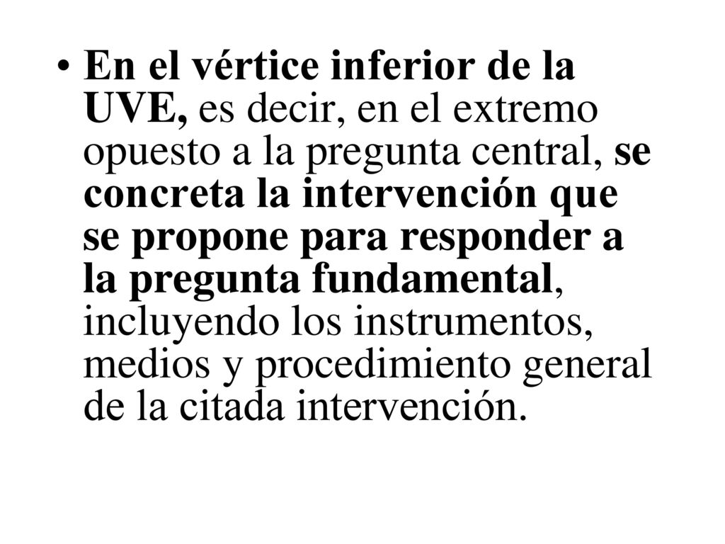 En el vértice inferior de la UVE, es decir, en el extremo opuesto a la pregunta central, se concreta la intervención que se propone para responder a la pregunta fundamental, incluyendo los instrumentos, medios y procedimiento general de la citada intervención.
