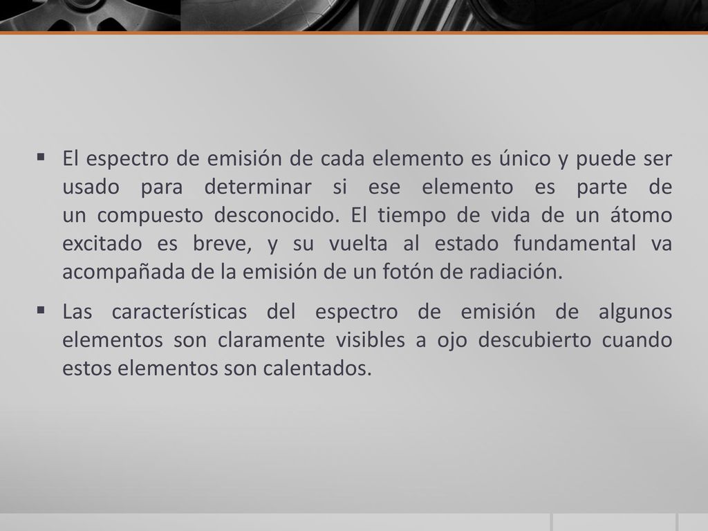 El espectro de emisión de cada elemento es único y puede ser usado para determinar si ese elemento es parte de un compuesto desconocido. El tiempo de vida de un átomo excitado es breve, y su vuelta al estado fundamental va acompañada de la emisión de un fotón de radiación.