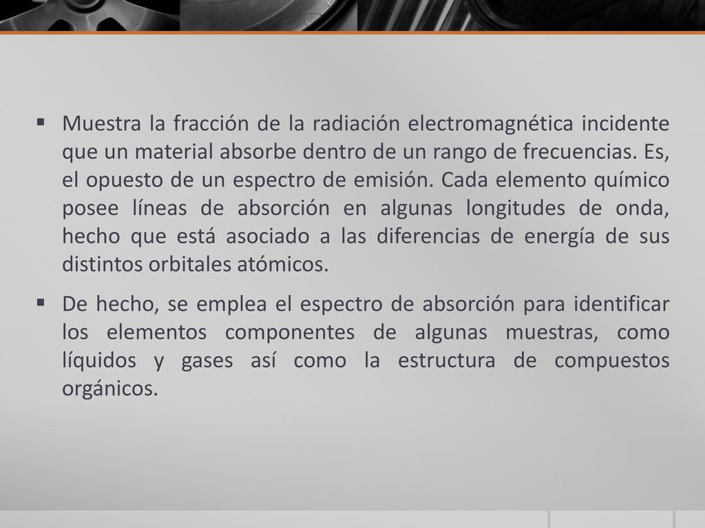 Muestra la fracción de la radiación electromagnética incidente que un material absorbe dentro de un rango de frecuencias. Es, el opuesto de un espectro de emisión. Cada elemento químico posee líneas de absorción en algunas longitudes de onda, hecho que está asociado a las diferencias de energía de sus distintos orbitales atómicos.