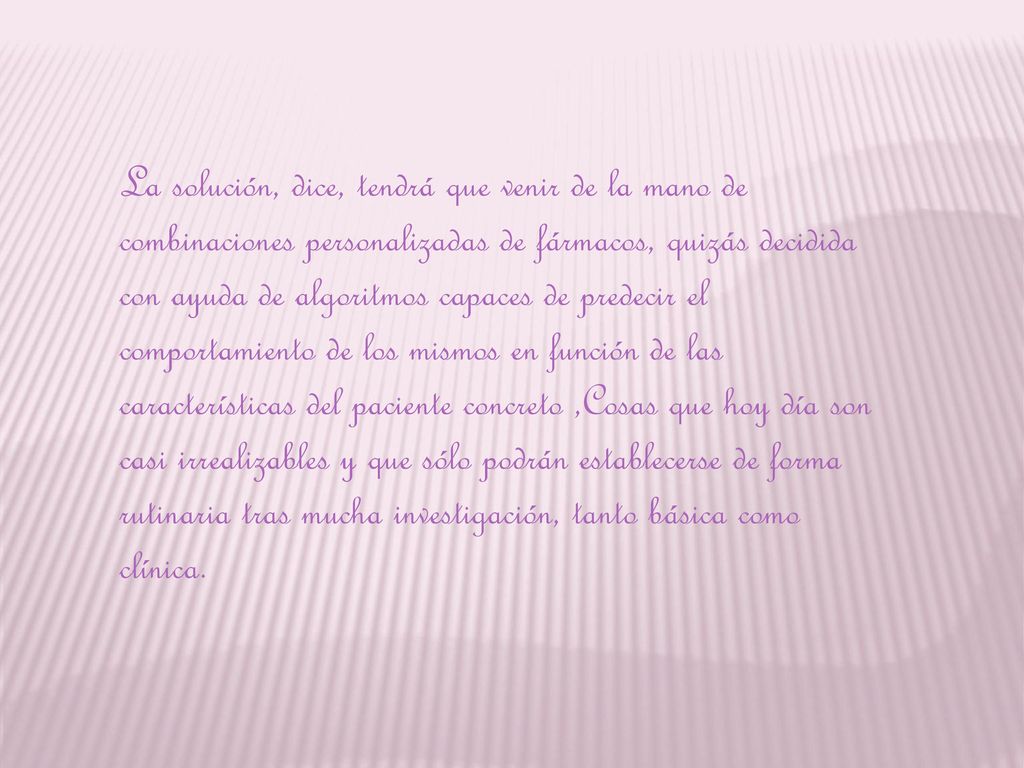 La solución, dice, tendrá que venir de la mano de combinaciones personalizadas de fármacos, quizás decidida con ayuda de algoritmos capaces de predecir el comportamiento de los mismos en función de las características del paciente concreto ,Cosas que hoy día son casi irrealizables y que sólo podrán establecerse de forma rutinaria tras mucha investigación, tanto básica como clínica.