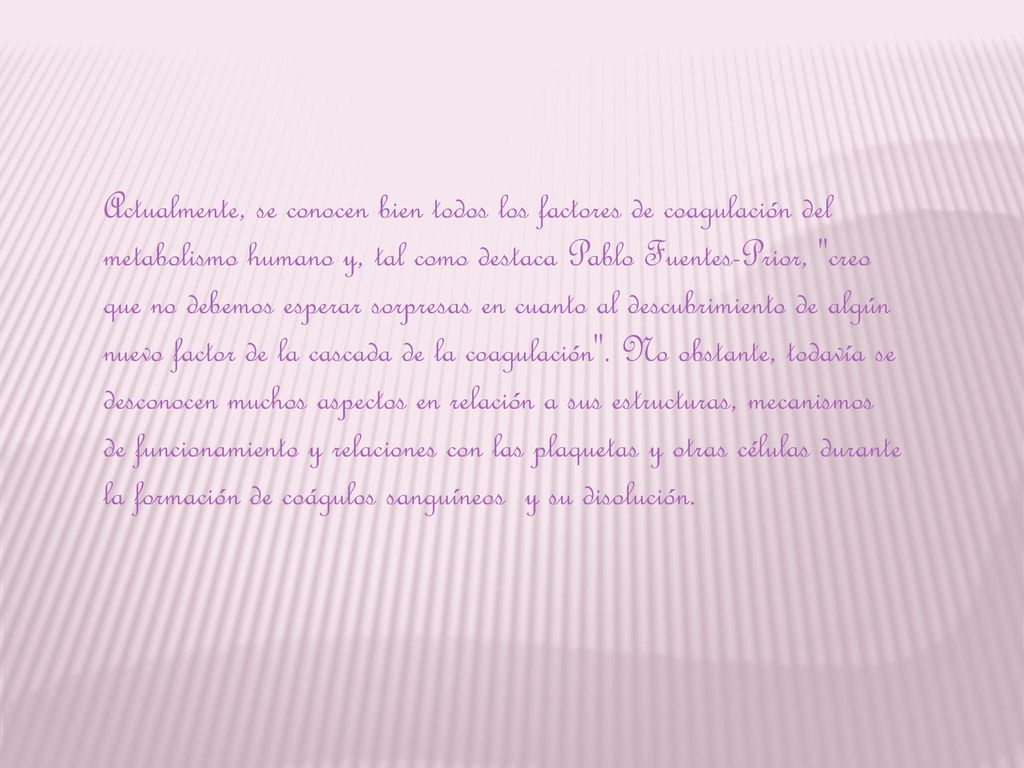 Actualmente, se conocen bien todos los factores de coagulación del metabolismo humano y, tal como destaca Pablo Fuentes-Prior, creo que no debemos esperar sorpresas en cuanto al descubrimiento de algún nuevo factor de la cascada de la coagulación .