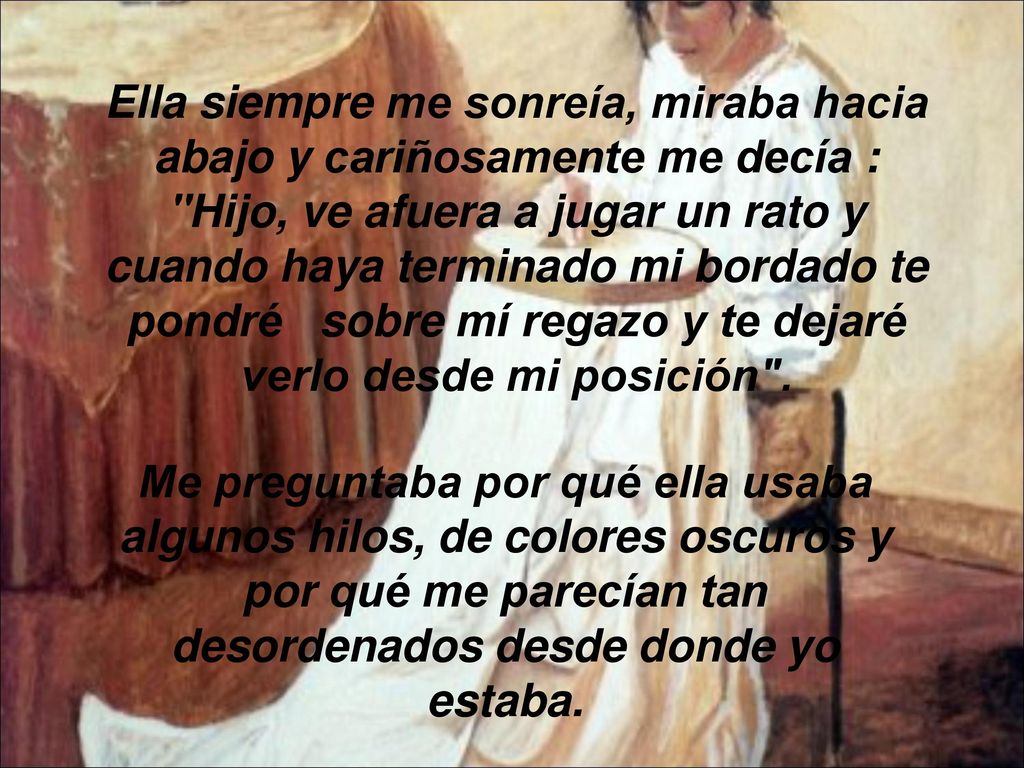 Ella siempre me sonreía, miraba hacia abajo y cariñosamente me decía : Hijo, ve afuera a jugar un rato y cuando haya terminado mi bordado te pondré sobre mí regazo y te dejaré verlo desde mi posición .
