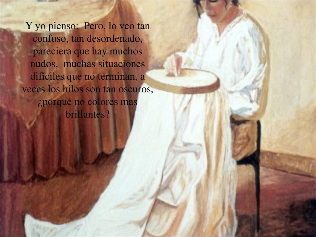 Y yo pienso: Pero, lo veo tan confuso, tan desordenado, pareciera que hay muchos nudos, muchas situaciones difíciles que no terminan, a veces los hilos son tan oscuros, ¿porqué no colores mas brillantes