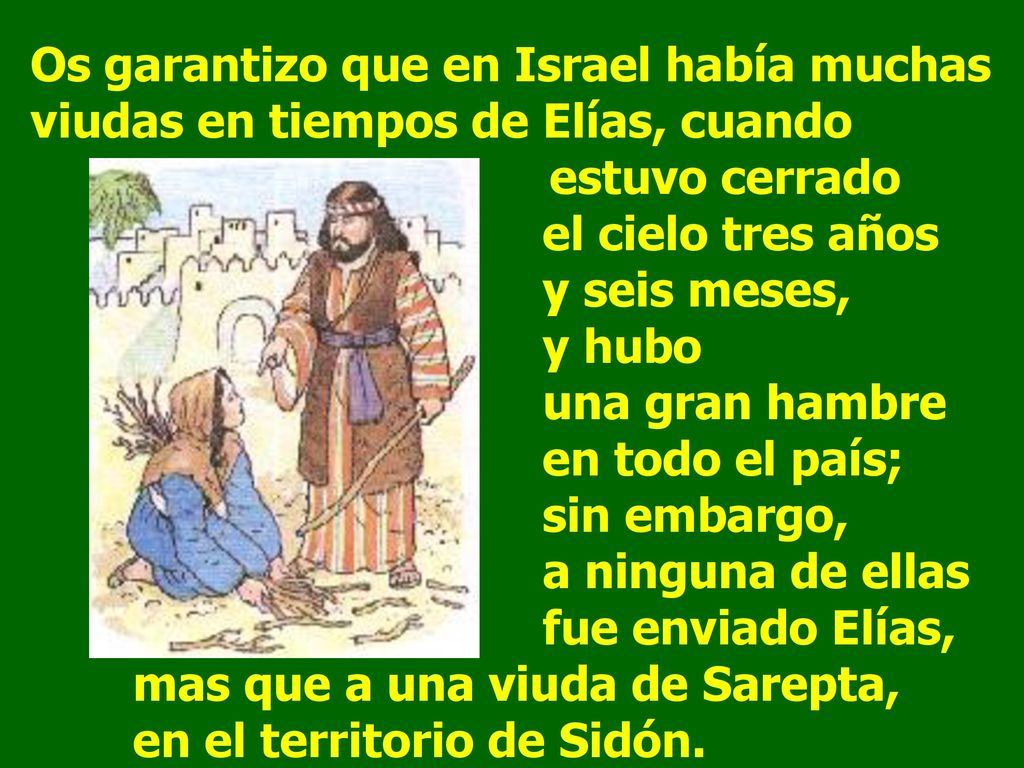 Os garantizo que en Israel había muchas viudas en tiempos de Elías, cuando estuvo cerrado el cielo tres años y seis meses, y hubo una gran hambre en todo el país; sin embargo, a ninguna de ellas fue enviado Elías, mas que a una viuda de Sarepta, en el territorio de Sidón.